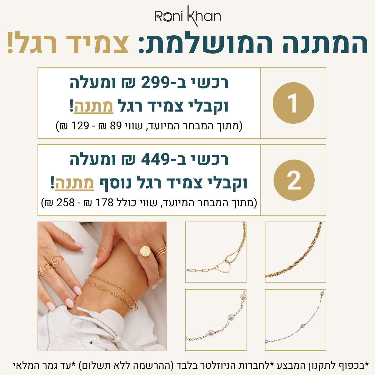 הטבה חדשה באתר וב-12 סניפי רשת התכשיטים. צמיד רגל לאישה מתנה בקנייה מעל 299 ש"ח, אם קונים מעל 449 ש"ח מקבלים צמיד רגל נוסף. מתוך המבחר המיועד לכך. בכפוף לתקנון המבצע.